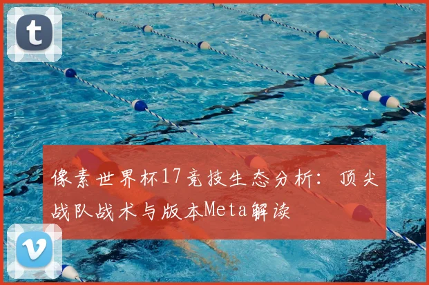 像素世界杯17竞技生态分析:顶尖战队战术与版本Meta解读