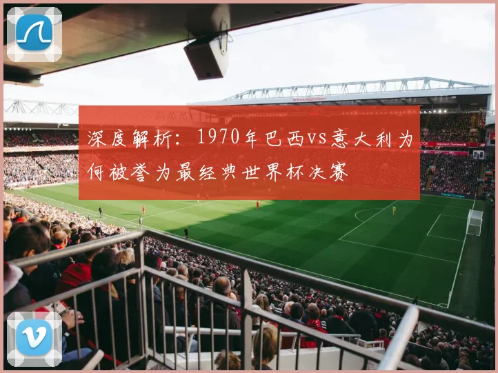 深度解析：1970年巴西vs意大利为何被誉为最经典世界杯决赛