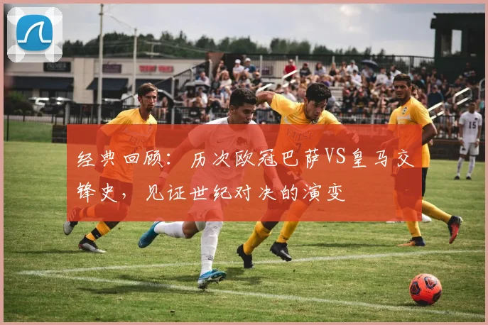 经典回顾：历次欧冠巴萨VS皇马交锋史，见证世纪对决的演变