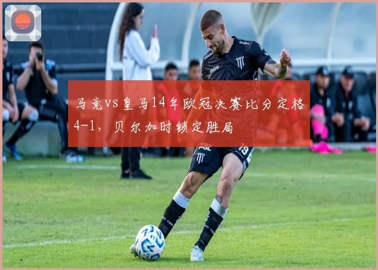 马竞vs皇马14年欧冠决赛比分定格4-1，贝尔加时锁定胜局