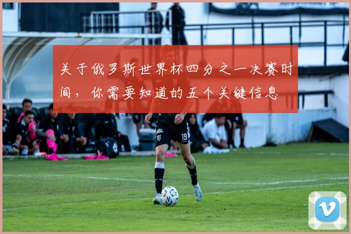 关于俄罗斯世界杯四分之一决赛时间，你需要知道的五个关键信息