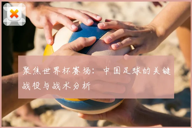 聚焦世界杯赛场:中国足球的关键战役与战术分析