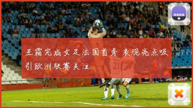 王霜完成女足法国首秀 表现亮点吸引欧洲联赛关注