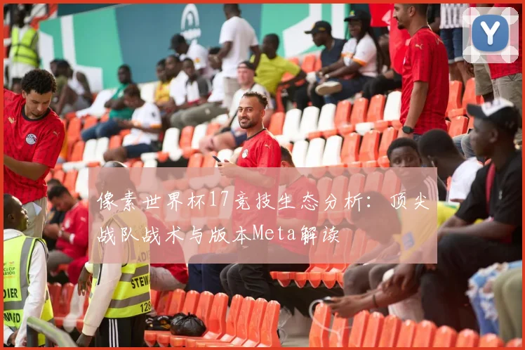 像素世界杯17竞技生态分析:顶尖战队战术与版本Meta解读