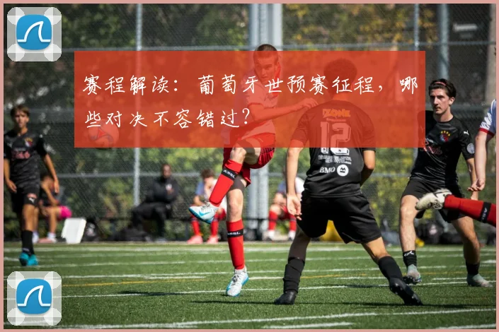 赛程解读：葡萄牙世预赛征程，哪些对决不容错过？