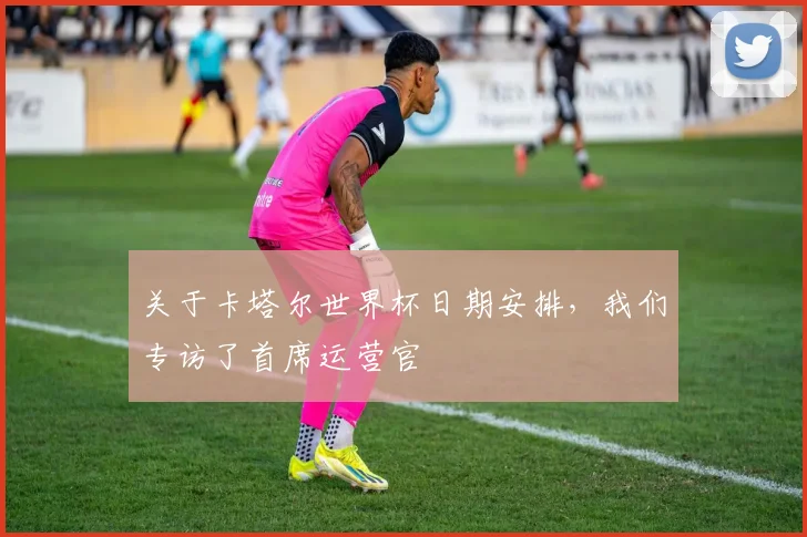 关于卡塔尔世界杯日期安排，我们专访了首席运营官