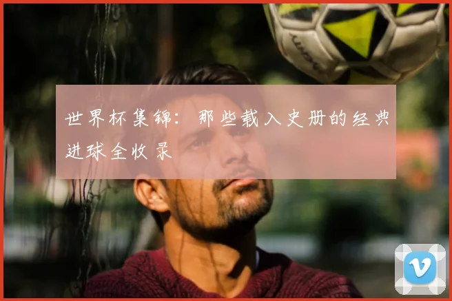 世界杯集锦：那些载入史册的经典进球全收录