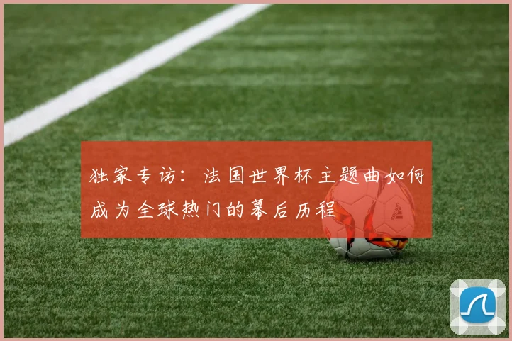 独家专访:法国世界杯主题曲如何成为全球热门的幕后历程