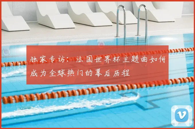 独家专访:法国世界杯主题曲如何成为全球热门的幕后历程