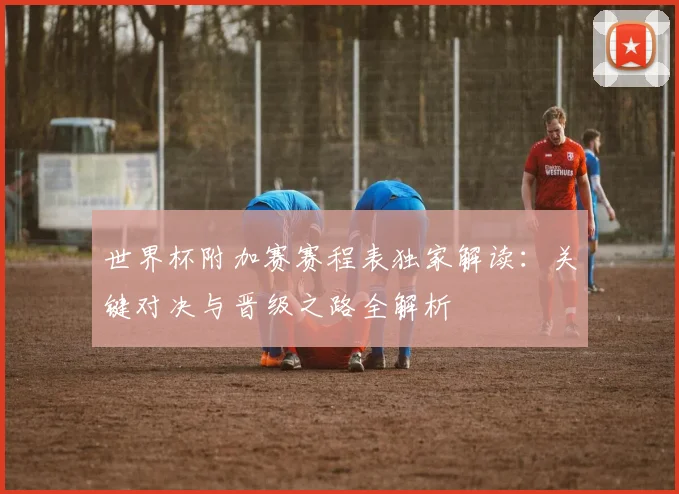 世界杯附加赛赛程表独家解读：关键对决与晋级之路全解析