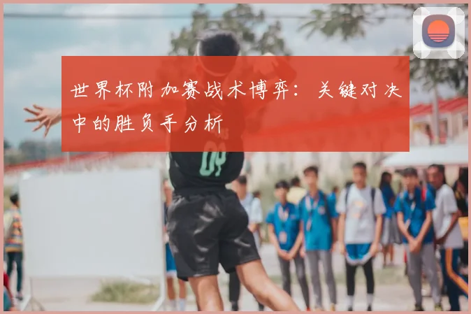 世界杯附加赛战术博弈：关键对决中的胜负手分析
