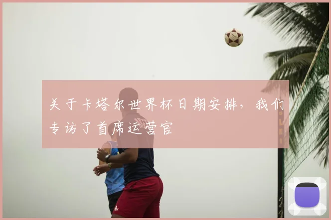 关于卡塔尔世界杯日期安排，我们专访了首席运营官