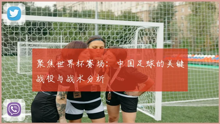 聚焦世界杯赛场：中国足球的关键战役与战术分析