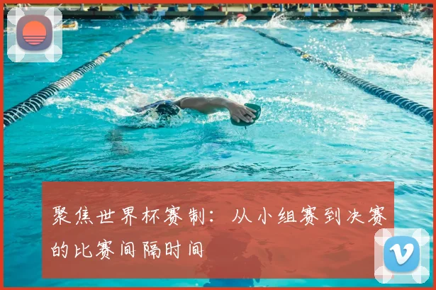 聚焦世界杯赛制:从小组赛到决赛的比赛间隔时间