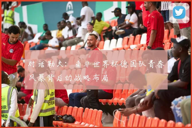 对话勒夫：南非世界杯德国队青春风暴背后的战略布局