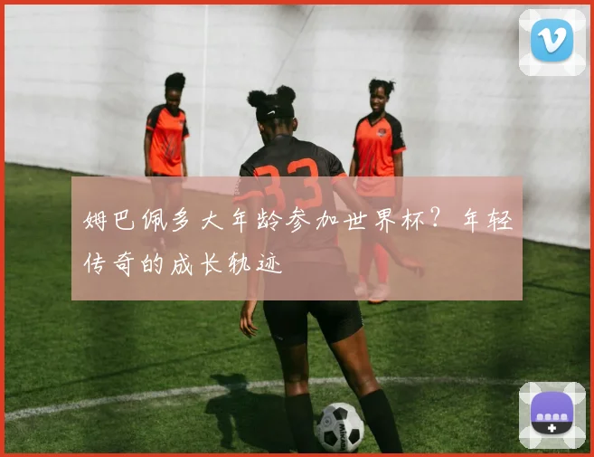 姆巴佩多大年龄参加世界杯？年轻传奇的成长轨迹